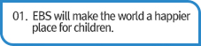 01. EBS will make the world a happier place for children.