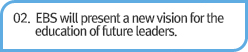 02. EBS will present a new vision for the education of future leaders.