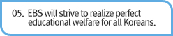 05. EBS will strive to realize perfect educational welfare for all Koreans.